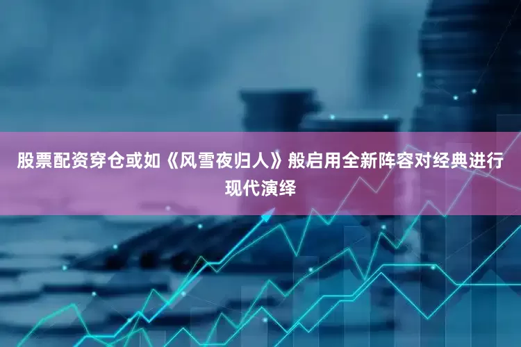 股票配资穿仓或如《风雪夜归人》般启用全新阵容对经典进行现代演绎