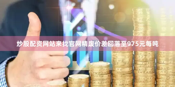 炒股配资网站来找官网精废价差回落至975元每吨