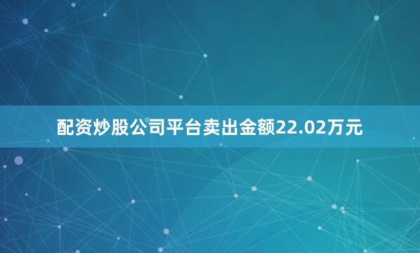 配资炒股公司平台卖出金额22.02万元