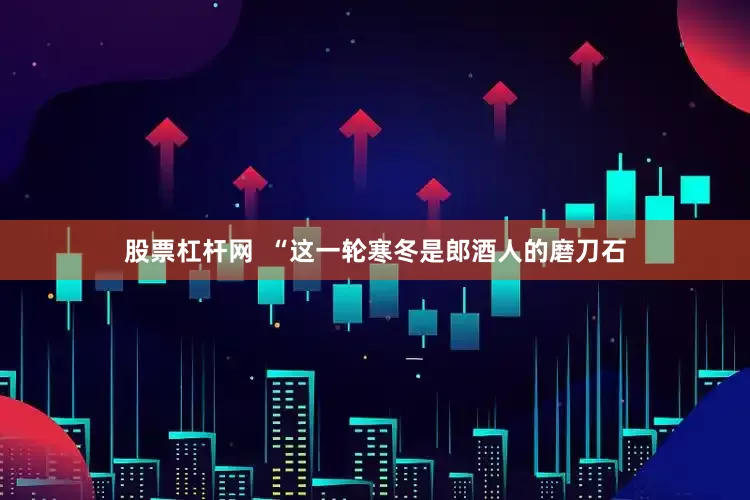 股票杠杆网  “这一轮寒冬是郎酒人的磨刀石