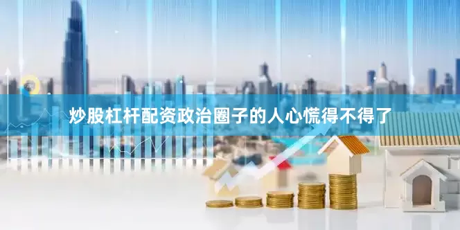 炒股杠杆配资政治圈子的人心慌得不得了